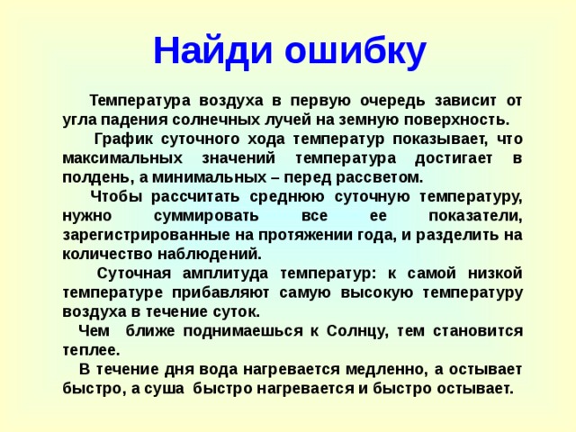  Найди ошибку  Температура воздуха в первую очередь зависит от угла падения солнечных лучей на земную поверхность.  График суточного хода температур показывает, что максимальных значений температура достигает в полдень, а минимальных – перед рассветом.  Чтобы рассчитать среднюю суточную температуру, нужно суммировать все ее показатели, зарегистрированные на протяжении года, и разделить на количество наблюдений.  Суточная амплитуда температур: к самой низкой температуре прибавляют самую высокую температуру воздуха в течение суток.  Чем ближе поднимаешься к Солнцу, тем становится теплее.  В течение дня вода нагревается медленно, а остывает быстро, а суша быстро нагревается и быстро остывает.  