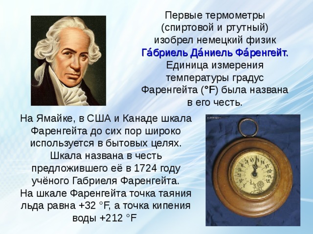 Первые термометры (спиртовой и ртутный) изобрел немецкий физик Га́бриель Да́ниель Фа́ренгейт. Единица измерения температуры градус Фаренгейта ( °F ) была названа в его честь. На Ямайке, в США и Канаде шкала Фаренгейта до сих пор широко используется в бытовых целях. Шкала названа в честь предложившего её в 1724 году учёного Габриеля Фаренгейта.  На шкале Фаренгейта точка таяния льда равна +32 °F, а точка кипения воды +212 °F термометр  