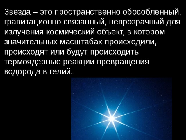 Звезда – это пространственно обособленный, гравитационно связанный, непрозрачный для излучения космический объект, в котором значительных масштабах происходили, происходят или будут происходить термоядерные реакции превращения водорода в гелий. 