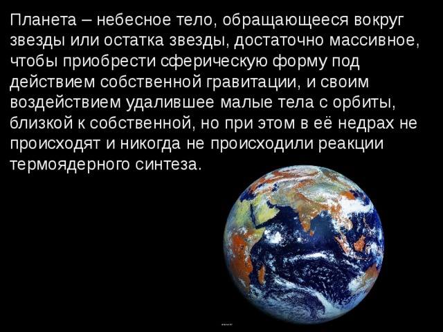 Планета – небесное тело, обращающееся вокруг звезды или остатка звезды, достаточно массивное, чтобы приобрести сферическую форму под действием собственной гравитации, и своим воздействием удалившее малые тела с орбиты, близкой к собственной, но при этом в её недрах не происходят и никогда не происходили реакции термоядерного синтеза. 
