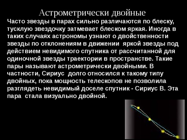 Астрометрически двойные Часто звезды в парах сильно различаются по блеску, тусклую звездочку затмевает блеском яркая. Иногда в таких случаях астрономы узнают о двойственности звезды по отклонениям в движении  яркой звезды под действием невидимого спутника от рассчитанной для одиночной звезды траектории в пространстве. Такие пары называют астрометрически двойными. В частности, Сириус  долго относился к такому типу двойных, пока мощность телескопов не позволила разглядеть невидимый доселе спутник - Сириус В. Эта пара  стала визуально двойной. 