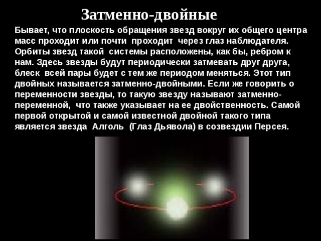 Затменно-двойные Бывает, что плоскость обращения звезд вокруг их общего центра масс проходит или почти  проходит  через глаз наблюдателя. Орбиты звезд такой  системы расположены, как бы, ребром к нам. Здесь звезды будут периодически затмевать друг друга, блеск  всей пары будет с тем же периодом меняться. Этот тип двойных называется затменно-двойными. Если же говорить о переменности звезды, то такую звезду называют затменно-переменной,  что также указывает на ее двойственность. Самой первой открытой и самой известной двойной такого типа является звезда  Алголь  (Глаз Дьявола) в созвездии Персея. 
