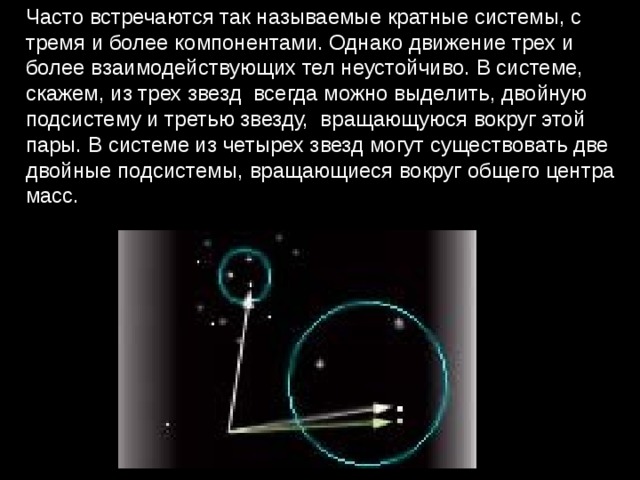 Часто встречаются так называемые кратные системы, с тремя и более компонентами. Однако движение трех и более взаимодействующих тел неустойчиво. В сиcтеме, скажем, из трех звезд  всегда можно выделить, двойную подсистему и третью звезду,  вращающуюся вокруг этой пары. В системе из четырех звезд могут существовать две двойные подсистемы, вращающиеся вокруг общего центра масс. 