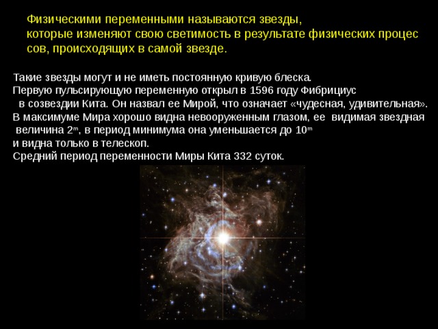 Физическими переменными называются звезды, которые изменяют свою светимость в результате физических процес сов, происходящих в самой звезде. Такие звезды могут и не иметь постоянную кривую блеска. Первую пульсирующую переменную открыл в 1596 году Фибрициус   в созвездии Кита. Он назвал ее Мирой, что означает «чудесная, удивительная». В максимуме Мира хорошо видна невооруженным глазом, ее  видимая звездная   величина 2 m , в период минимума она уменьшается до 10 m и видна только в телескоп. Средний период переменности Миры Кита 332 суток. 