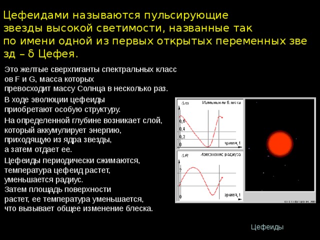 Цефеидами называются пульсирующие звезды высокой светимости, названные так по имени одной из первых открытых переменных звезд – δ Цефея. Это желтые сверхгиганты спектральных классов F и G, масса которых превосходит массу Солнца в несколько раз. В ходе эволюции цефеиды приобретают особую структуру. На определенной глубине возникает слой, который аккумулирует энергию, приходящую из ядра звезды, а затем отдает ее. Цефеиды периодически сжимаются, температура цефеид растет, уменьшается радиус. Затем площадь поверхности растет, ее температура уменьшается, что вызывает общее изменение блеска. Цефеиды 