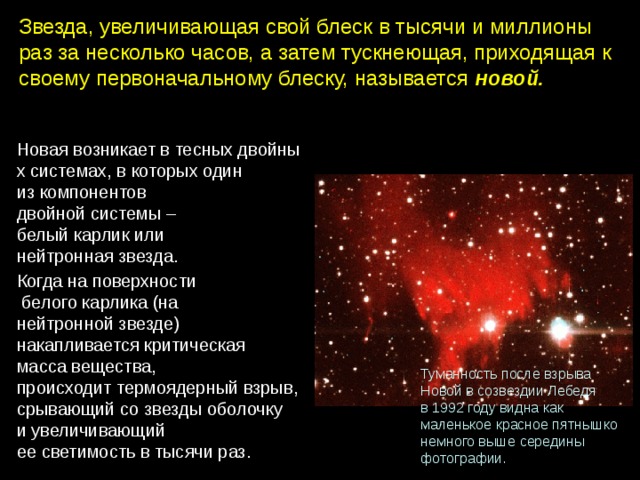 Звезда, увеличивающая свой блеск в тысячи и миллионы раз за несколько часов, а затем тускнеющая, приходящая к своему первоначальному блеску, называется новой. Новая возникает в тесных двойных системах, в которых один из компонентов двойной системы – белый карлик или нейтронная звезда. Когда на поверхности  белого карлика (на нейтронной звезде) накапливается критическая масса вещества, происходит термоядерный взрыв, срывающий со звезды оболочку и увеличивающий ее светимость в тысячи раз. Туманность после взрыва Новой в созвездии Лебедя в 1992 году видна как маленькое красное пятнышко немного выше середины фотографии. 