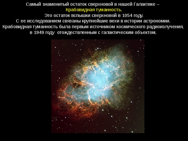 Самый знаменитый остаток сверхновой в нашей Галактике –  Крабовидная туманность .  Это остаток вспышки сверхновой в 1054 году. С ее исследованием связаны крупнейшие вехи в истории астрономии. Крабовидная туманность была первым источником космического радиоизлучения, в 1949 году  отождествленным с галактическим объектом. 
