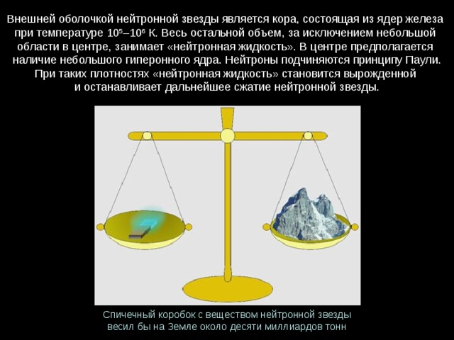 Внешней оболочкой нейтронной звезды является кора, состоящая из ядер железа при температуре 10 5 –10 6 К. Весь остальной объем, за исключением небольшой области в центре, занимает «нейтронная жидкость». В центре предполагается   наличие небольшого гиперонного ядра. Нейтроны подчиняются принципу Паули. При таких плотностях «нейтронная жидкость» становится вырожденной   и останавливает дальнейшее сжатие нейтронной звезды. Спичечный коробок с веществом нейтронной звезды   весил бы на Земле около десяти миллиардов тонн 