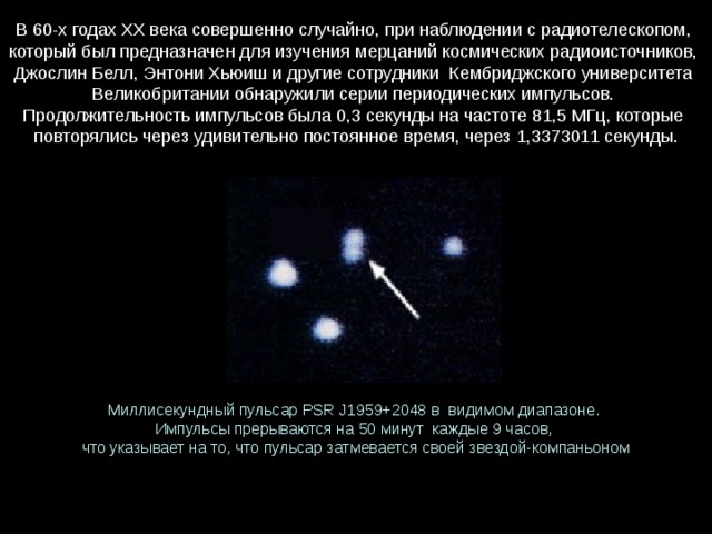 В 60-х годах XX века совершенно случайно, при наблюдении с радиотелескопом, который был предназначен для изучения мерцаний космических радиоисточников, Джослин Белл, Энтони Хьюиш и другие сотрудники  Кембриджского университета Великобритании обнаружили серии периодических импульсов. Продолжительность импульсов была 0,3 секунды на частоте 81,5 МГц, которые   повторялись через удивительно постоянное время, через 1,3373011 секунды. Миллисекундный пульсар PSR J1959+2048 в  видимом диапазоне. Импульсы прерываются на 50 минут  каждые 9 часов, что указывает на то, что пульсар затмевается своей звездой-компаньоном 