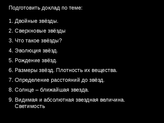 Подготовить доклад по теме: Двойные звёзды. Сверхновые звёзды Что такое звёзды? Эволюция звёзд. Рождение звёзд. Размеры звёзд. Плотность их вещества. Определение расстояний до звёзд. Солнце – ближайшая звезда. Видимая и абсолютная звездная величина. Светимость звезд. Цвет, спектры и температура звезд. 