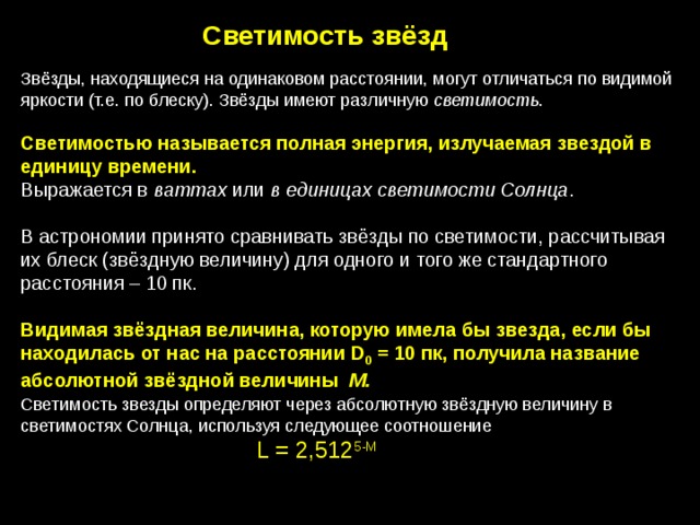 Светимость звёзд Звёзды, находящиеся на одинаковом расстоянии, могут отличаться по видимой яркости (т.е. по блеску). Звёзды имеют различную светимость . Светимостью называется полная энергия, излучаемая звездой в единицу времени. Выражается в ваттах или в единицах светимости Солнца . В астрономии принято сравнивать звёзды по светимости, рассчитывая их блеск (звёздную величину) для одного и того же стандартного расстояния – 10 пк. Видимая звёздная величина, которую имела бы звезда, если бы находилась от нас на расстоянии D 0 = 10 пк, получила название абсолютной звёздной величины M. Светимость звезды определяют через абсолютную звёздную величину в светимостях Солнца, используя следующее соотношение L = 2,512 5-M 