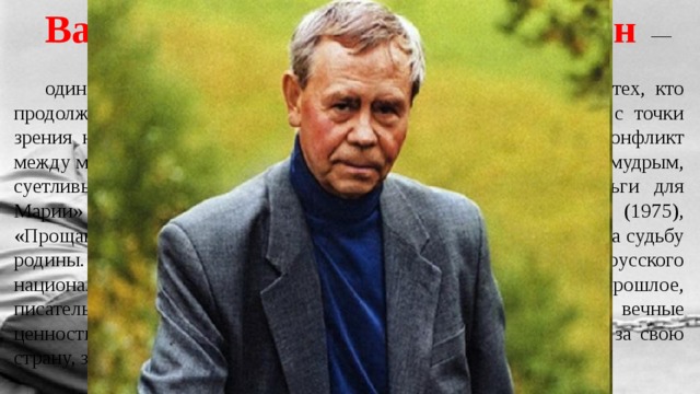 Валентин Григорьевич Распутин — один из признанных мастеров «деревенской прозы» один из тех, кто продолжал традиции русской классической прозы прежде всего с точки зрения нравственно-философских проблем. Распутин исследует конфликт между мудрым мироустройством, мудрым отношением к миру и не мудрым, суетливым, бездумным существованием. В его повестях «Деньги для Марии» (1967), «Последний срок» (1970), «Живи и помни» (1975), «Прощание с Матёрой» (1976), «Пожар» (1985) слышится тревога за судьбу родины. Пути решения проблем писатель ищет в лучших чертах русского национального характера, в патриархальности. Поэтизируя прошлое, писатель остро ставит проблемы современности, утверждая вечные ценности, призывает к их сохранению. В его произведениях боль за свою страну, за то, что с ней происходит. 