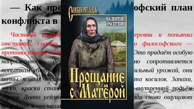 — Как проявляется философский план конфликта в повести? Частный конфликт — уничтожение деревни и попытка отстоять, спасти родное, возвышается до философского — противостояние жизни и смерти, добра и зла. Это придаёт особую напряжённость действию. Жизнь отчаянно сопротивляется попыткам убить её: поля и луга приносят обильный урожай, они полны живых звуков — смеха, песен, стрёкота косилок. Запахи, звуки, краски становятся ярче, отражают внутренний подъём героев. Давно уехавшие из родной деревни люди снова ощущают себя дома, в «тутошней жизни». 