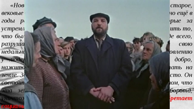 «Новое в повести поставило цель пополам переломить старое, вековые устои жизни. Начало этого перелома было положено ещё в годы революции. Революция дала права людям, которые за устремлённостью к новой жизни не хотели и не могли оценить то, что было создано до них. «Наследники» революции, прежде всего, разрушают, творят несправедливость, выказывают свою недальновидность и недалёкость. По специальному постановлению у людей отнимают дома, построенные их предками, добро, нажитое трудом, отнимают саму возможность работать на земле. Здесь извечный русский вопрос о земле решается просто. Он состоит не в том, кому должна принадлежать земля, а в том, что эта земля попросту выводится из хозяйственного оборота, уничтожается. Таким образом, конфликт приобретает социально-исторический смысл. 