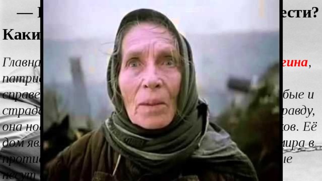 — Как развивается конфликт в повести? Какие образы противопоставлены? Главная героиня повести — старая Дарья Пинигина , патриарх деревни, обладающая «строгим и справедливым» характером. К ней тянутся «слабые и страдательные», она олицетворяет народную правду, она носитель народных традиций, памяти предков. Её дом является последним оплотом «обжитого» мира в противоположность «недуми, нежити», которые несут с собой мужики со стороны. 