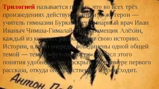 Трилогией называется потому, что во всех трёх произведениях действуют одни и те же герои — учитель гимназии Буркин, ветеринарный врач Иван Иваныч Чимша-Гималайский и помещик Алёхин, каждый из которых рассказывает свою историю. Истории, в свою очередь, объединены одной общей темой — темой «фут-лярности». Смысл этого понятия удобнее всего раскрыть на примере первого рассказа, откуда оно, собственно, и происходит. 