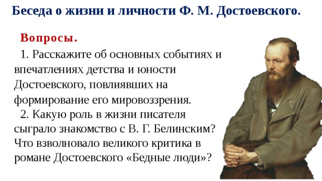Беседа о жизни и личности Ф. М. Достоевского. Вопросы. 1. Расскажите об основных событиях и впечатлениях детства и юности Достоевского, повлиявших на формирование его мировоззрения. 2. Какую роль в жизни писателя сыграло знакомство с В. Г. Белинским? Что взволновало великого критика в романе Достоевского «Бедные люди»? 