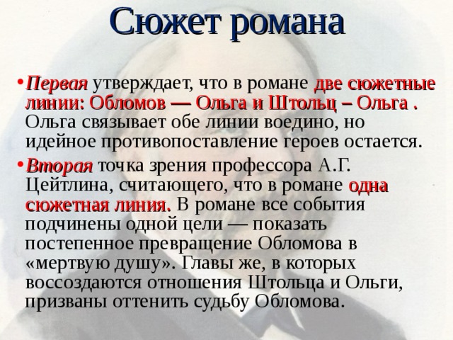 Сюжет романа Первая утвержда­ет, что в романе две сюжетные линии: Обломов — Ольга и Штольц – Ольга . Ольга связывает обе линии воедино, но идейное противопоставление героев остается. Вторая точка зрения профессора А.Г. Цейтлина, считающего, что в романе одна сюжетная линия. В романе все события подчинены одной цели — показать постепенное превращение Обломова в «мертвую душу». Главы же, в которых воссоздаются отношения Штольца и Ольги, призваны оттенить судьбу Обломова. 