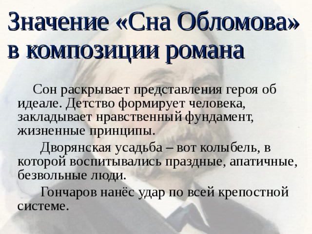 Значение «Сна Обломова» в композиции романа  Сон раскрывает представления героя об идеале. Детство формирует человека, закладывает нравственный фундамент, жизненные принципы.  Дворянская усадьба – вот колыбель, в которой воспитывались праздные, апатичные, безвольные люди.  Гончаров нанёс удар по всей крепостной системе. 