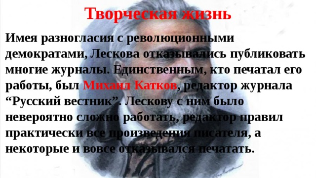 Творческая жизнь Имея разногласия с революционными демократами, Лескова отказывались публиковать многие журналы. Единственным, кто печатал его работы, был Михаил Катков , редактор журнала “ Русский вестник”. Лескову с ним было невероятно сложно работать, редактор правил практически все произведения писателя, а некоторые и вовсе отказывался печатать. 