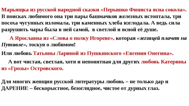 Марьящка из русской народной сказки «Перышко Финиста ясна сокола». В поисках любимого она три пары башмачков железных истоптала, три посоха чугунных изломала, три каменных хлеба изглодала. А ведь сила разрушить чары была в ней самой, в светлой и ясной её душе.  А Ярославна из «Слова о полку Игореве», которая «зегзицей плачет на Путивле» , тоскуя о любимом! Или любовь Татьяны Лариной из Пушкинского «Евгения Онегина».   А вот чистая, светлая, хотя и непонятная для других любовь Катерины из «Грозы» Островского.  Для многих женщин русской литературы любовь – не только дар и ДАРЕНИЕ – бескорыстное, безоглядное, чистое от дурных глаз. 