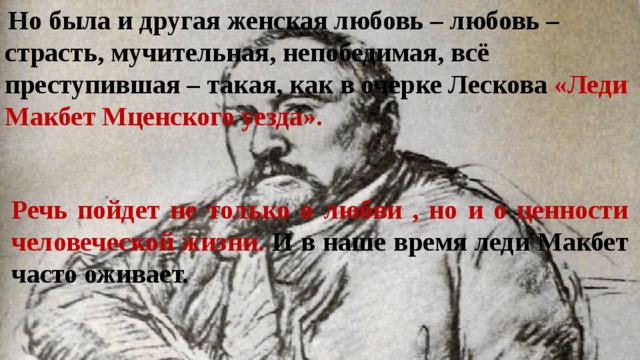  Но была и другая женская любовь – любовь – страсть, мучительная, непобедимая, всё преступившая – такая, как в очерке Лескова «Леди Макбет Мценского уезда». Речь пойдет не только о любви , но и о ценности человеческой жизни. И в наше время леди Макбет часто оживает. 