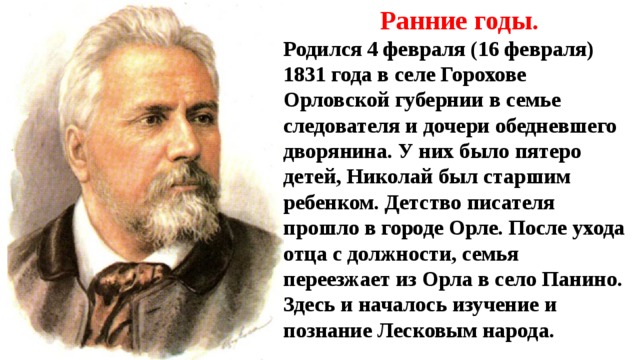 Ранние годы. Родился 4 февраля (16 февраля) 1831 года в селе Горохове Орловской губернии в семье следователя и дочери обедневшего дворянина. У них было пятеро детей, Николай был старшим ребенком. Детство писателя прошло в городе Орле. После ухода отца с должности, семья переезжает из Орла в село Панино. Здесь и началось изучение и познание Лесковым народа. 
