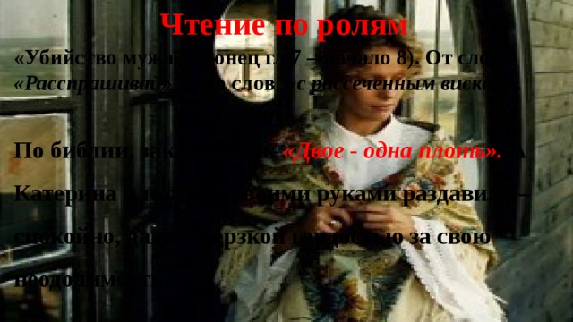 Чтение по ролям «Убийство мужа». (конец гл.7 – начало 8). От слов «Расспрашивай» ….до слов «с рассеченным виском». По библии, закон брака: «Двое - одна плоть». А Катерина плоть эту своими руками раздавила – спокойно, даже с дерзкой гордостью за свою неодолимость. 