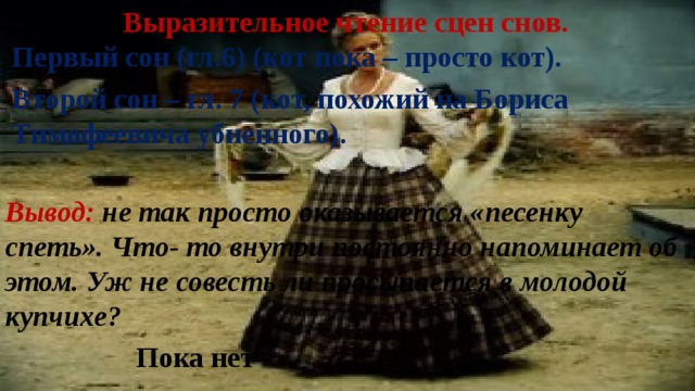 Выразительное чтение сцен снов. Первый сон (гл.6) (кот пока – просто кот). Второй сон – гл. 7 (кот, похожий на Бориса Тимофеевича убиенного). Вывод: не так просто оказывается «песенку спеть». Что- то внутри постоянно напоминает об этом. Уж не совесть ли просыпается в молодой купчихе? Пока нет 