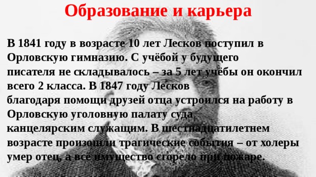 Образование и карьера В 1841 году в возрасте 10 лет Лесков поступил в Орловскую гимназию. С учёбой у будущего писателя не складывалось – за 5 лет учёбы он окончил всего 2 класса. В 1847 году Лесков благодаря помощи друзей отца устроился на работу в Орловскую уголовную палату суда канцелярским служащим. В шестнадцатилетнем возрасте произошли трагические события – от холеры умер отец, а всё имущество сгорело при пожаре. 