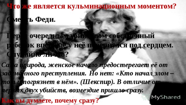 Что же является кульминационным моментом? Смерть Феди . Перед очередным убийством собственный ребенок впервые у неё повернулся под сердцем. Случайно ли это? Сама природа, женское начало предостерегает её от задуманного преступления.  Но нет: «Кто начал злом – тот и погрязнет в нём». (Шекспир). В отличие от первых двух убийств, возмездие пришло сразу. Как вы думаете, почему сразу? 