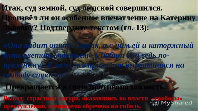 Итак, суд земной, суд людской совершился. Произвёл ли он особенное впечатление на Катерину Львовну? Подтвердите текстом (гл. 13): «Она видит опять Сергея, а с ним ей и каторжный путь светит счастьем» (Любит она ведь по- прежнему). К чему же приводит вырвавшаяся на свободу страсть? Превращается в свою противоположность. Вывод: страстная натура, оказавшись во власти «свободы» преступлений, неминуемо обречена на гибель. 