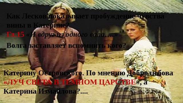 Как Лесков показывает пробуждение чувства вины в Катерине? Гл.15  «И вдруг из одного вала….» Волга заставляет вспомнить кого? Катерину Островского. По мнению Добролюбова «ЛУЧ СВЕТА В ТЕМНОМ ЦАРСТВЕ », а Катерина Измайлова?.... 