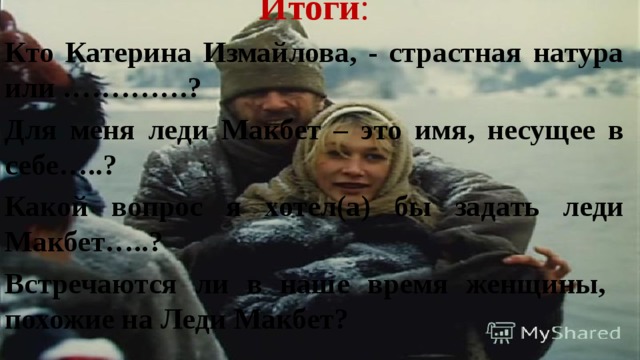 Итоги : Кто Катерина Измайлова, - страстная натура или ………….? Для меня леди Макбет – это имя, несущее в себе…..? Какой вопрос я хотел(а) бы задать леди Макбет…..? Встречаются ли в наше время женщины, похожие на Леди Макбет? 