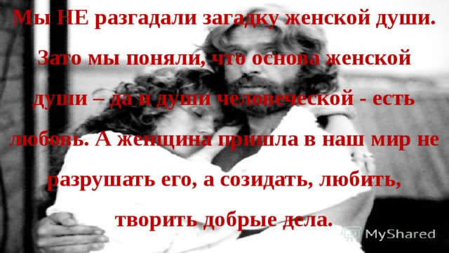 Мы НЕ разгадали загадку женской души. Зато мы поняли, что основа женской души – да и души человеческой - есть любовь. А женщина пришла в наш мир не разрушать его, а созидать, любить, творить добрые дела. 