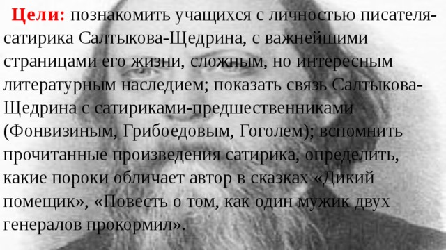 Цели :  познакомить учащихся с личностью писателя-сатирика Салтыкова-Щедрина, с важнейшими страницами его жизни, сложным, но интересным литературным наследием; показать связь Салтыкова-Щедрина с сатириками-предшественниками (Фонвизиным, Грибоедовым, Гоголем); вспомнить прочитанные произведения сатирика, определить, какие пороки обличает автор в сказках «Дикий помещик», «Повесть о том, как один мужик двух генералов прокормил». 