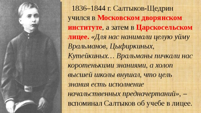 1836–1844 г. Салтыков-Щедрин учился в Московском дворянском институте , а затем в Царскосельском лицее.  «Для нас нанимали целую уйму Вральманов, Цыфиркиных, Кутейкиных… Вральманы пичкали нас коротенькими знаниями, а холоп высшей школы внушал, что цель знания есть исполнение начальственных предначертаний», – вспоминал Салтыков об учебе в лицее. 