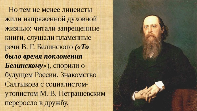 Но тем не менее лицеисты жили напряженной духовной жизнью: читали запрещенные книги, слушали пламенные речи В. Г. Белинского («То было время поклонения Белинскому» ), спорили о будущем России. Знакомство Салтыкова с социалистом-утопистом М. В. Петрашевским переросло в дружбу. 