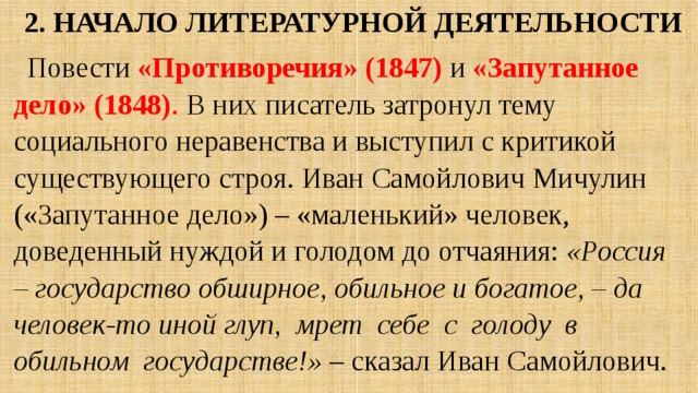 2. Начало литературной деятельности Повести «Противоречия» (1847)  и «Запутанное дело» (1848) . В них писатель затронул тему социального неравенства и выступил с критикой существующего строя. Иван Самойлович Мичулин («Запутанное дело») – «маленький» человек, доведенный нуждой и голодом до отчаяния: «Россия – государство обширное, обильное и богатое, – да человек-то иной глуп, мрет себе с голоду в обильном государстве!» – сказал Иван Самойлович. 