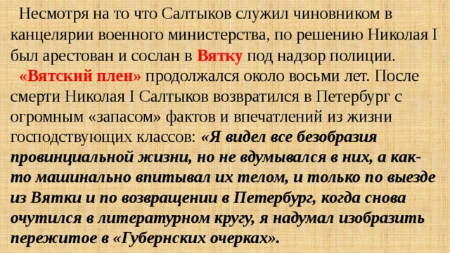 Несмотря на то что Салтыков служил чиновником в канцелярии военного министерства, по решению Николая I был арестован и сослан в Вятку под надзор полиции. «Вятский плен» продолжался около восьми лет. После смерти Николая I Салтыков возвратился в Петербург с огромным «запасом» фактов и впечатлений из жизни господствующих классов: «Я видел все безобразия провинциальной жизни, но не вдумывался в них, а как-то машинально впитывал их телом, и только по выезде из Вятки и по возвращении в Петербург, когда снова очутился в литературном кругу, я надумал изобразить пережитое в «Губернских очерках». 