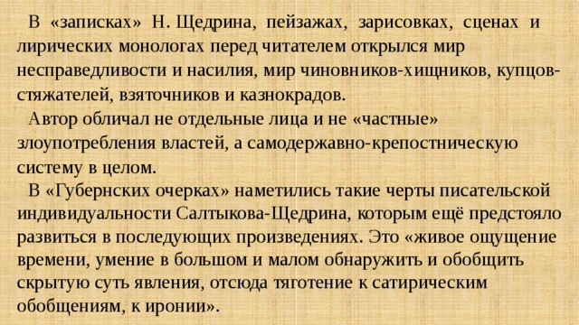 В «записках» Н. Щедрина, пейзажах, зарисовках, сценах и лирических монологах перед читателем открылся мир несправедливости и насилия, мир чиновников-хищников, купцов-стяжателей, взяточников и казнокрадов. Автор обличал не отдельные лица и не «частные» злоупотребления властей, а самодержавно-крепостническую систему в целом. В «Губернских очерках» наметились такие черты писательской индивидуальности Салтыкова-Щедрина, которым ещё предстояло развиться в последующих произведениях. Это «живое ощущение времени, умение в большом и малом обнаружить и обобщить скрытую суть явления, отсюда тяготение к сатирическим обобщениям, к иронии». 