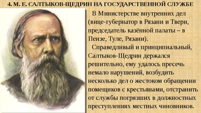 4. М. Е. САЛТЫКОВ-ЩЕДРИН НА ГОСУДАРСТВЕННОЙ СЛУЖБЕ В Министерстве внутренних дел (вице-губернатор в Рязани и Твери, председатель казённой палаты – в Пензе, Туле, Рязани). Справедливый и принципиальный, Салтыков-Щедрин держался решительно, ему удалось пресечь немало нарушений, возбудить несколько дел о жестоком обращении помещиков с крестьянами, отстранить от службы погрязших в должностных преступлениях местных чиновников. 