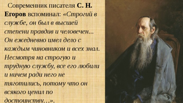 Современник писателя С. Н. Егоров вспоминал: «Строгий в службе, он был в высшей степени правдив и человечен... Он ежедневно имел дело с каждым чиновником и всех знал. Несмотря на строгую и трудную службу, все его любили и ничем ради него не тяготились, потому что он всякого ценил по достоинству…». 