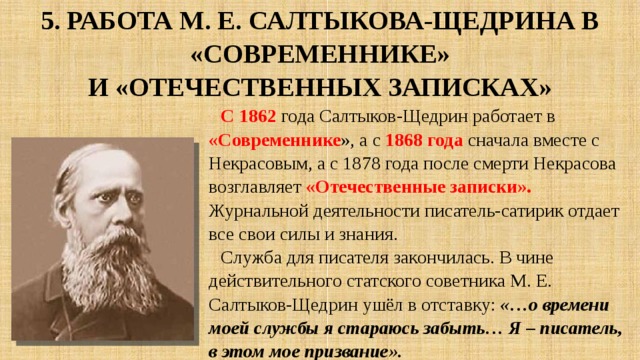 5. Работа М. Е. Салтыкова-Щедрина в «Современнике»  и «Отечественных записках» С 1862 года Салтыков-Щедрин работает в «Современнике », а с 1868 года сначала вместе с Некрасовым, а с 1878 года после смерти Некрасова возглавляет «Отечественные записки». Журнальной деятельности писатель-сатирик отдает все свои силы и знания. Служба для писателя закончилась. В чине действительного статского советника М. Е. Салтыков-Щедрин ушёл в отставку: «…о времени моей службы я стараюсь забыть… Я – писатель, в этом мое призвание». 