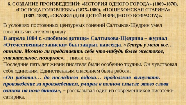 6. Создание произведений: «История одного города» (1869–1870),  «Господа Головлевы» (1875–1880), «Пошехонская старина»  (1887–1889), «Сказки (для детей изрядного возраста)». В условиях постоянных цензурных гонений Салтыков-Щедрин умел говорить читателям правду. В апреле 1884 г. «любимое детище» Салтыкова-Щедрина – журнал «Отечественные записки» был закрыт навсегда . «Теперь у меня все… отняли. Можно ли представить себе что-нибудь более жестокое, унизительное, позорное», – писал он. Последние пять лет жизни писателя были особенно трудны. Он чувствовал себя одиноким. Единственным спасением была работа. «Он работал… до последнего вздоха… продолжая выпускать произведение за произведением, умирал в полном смысле этого слова воином на поле битвы», – рассказывал один из современников писателя-сатирика. 