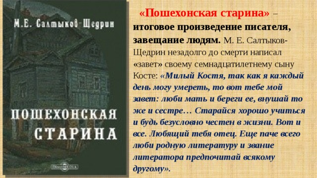«Пошехонская старина»  – итоговое произведение писателя, завещание людям. М. Е. Салтыков-Щедрин незадолго до смерти написал «завет» своему семнадцатилетнему сыну Косте: «Милый Костя, так как я каждый день могу умереть, то вот тебе мой завет: люби мать и береги ее, внушай то же и сестре… Старайся хорошо учиться и будь безусловно честен в жизни. Вот и все. Любящий тебя отец. Еще паче всего люби родную литературу и звание литератора предпочитай всякому другому». 
