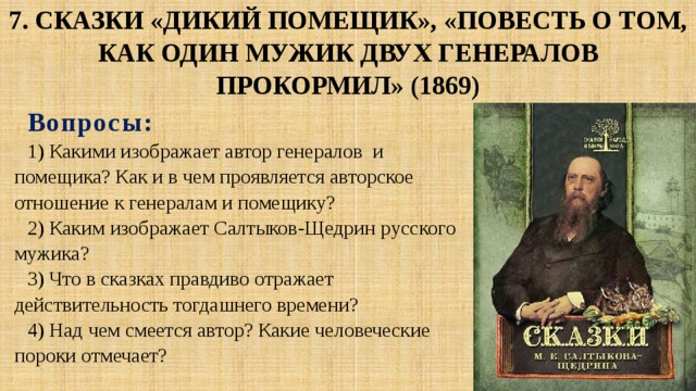 7. Сказки «Дикий помещик», «Повесть о том,  как один мужик двух генералов прокормил» (1869) Вопросы : 1) Какими изображает автор генералов и помещика? Как и в чем проявляется авторское отношение к генералам и помещику? 2) Каким изображает Салтыков-Щедрин русского мужика? 3) Что в сказках правдиво отражает действительность тогдашнего времени? 4) Над чем смеется автор? Какие человеческие пороки отмечает? 