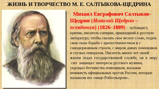 Жизнь и творчество М. Е. Салтыкова-Щедрина Михаил Евграфович Салтыков-Щедрин ( Николай Щедрин – псевдоним ) (1826–1889)  – публицист, критик, писатель-сатирик, пришедший в русскую литературу, чтобы сказать свое веское слово , отдать свои силы борьбе с крепостничеством и с самодержавным строем, с миром диких помещиков и глупых генералов. Писатель много лет своей жизни отдал государственной службе, он в меру сил защищал интересы русского мужика, укрощал бесчинства помещиков, вызывая ненависть официальных кругов России, которые называли его «вице-Робеспьером». 