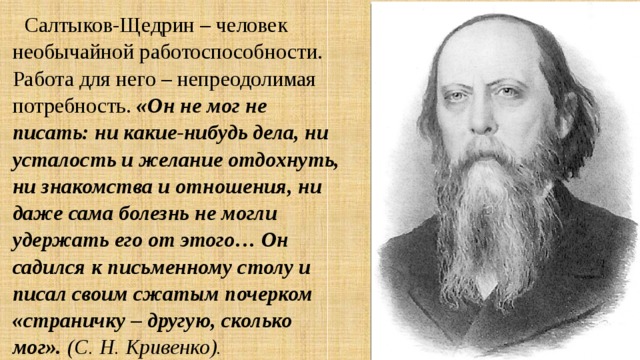 Салтыков-Щедрин – человек необычайной работоспособности. Работа для него – непреодолимая потребность. «Он не мог не писать: ни какие-нибудь дела, ни усталость и желание отдохнуть, ни знакомства и отношения, ни даже сама болезнь не могли удержать его от этого… Он садился к письменному столу и писал своим сжатым почерком «страничку – другую, сколько мог». (С. Н. Кривенко). 