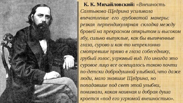 К. К. Михайловский:  «Внешность Салтыкова-Щедрина усиливала впечатление его грубоватой манеры: резкая перпендикулярная складка между бровей на прекрасном открытом и высоком лбу, сильно выпуклые, как бы выпяченные глаза, сурово и как-то непреклонно смотревшие прямо в глаза собеседнику, грубый голос, угрюмый вид. Но иногда это суровое лицо все освещалось такою почти по-детски добродушной улыбкой, что даже люди, мало знавшие Щедрина, но попадавшие под свет этой улыбки, понимали, какая наивная и добрая душа кроется «под его угрюмой внешностью». 